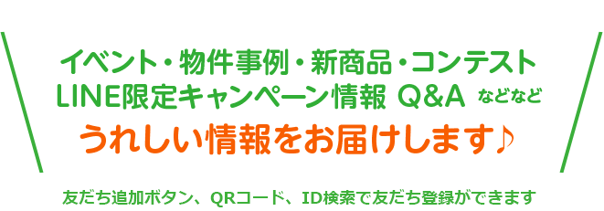 イベント・物件事例・新商品・コンテストLINE限定キャンペーン情報 Q&A などなどうれしい情報をお届けします♪友だち追加ボタン、QRコード、ID検索で友だち登録ができます